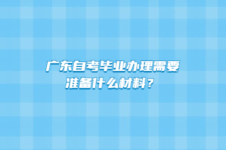 廣東自考畢業(yè)辦理需要準(zhǔn)備什么材料